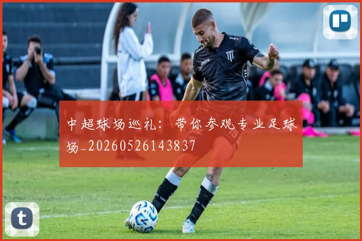 中超球场巡礼:带你参观专业足球场_20260526143837