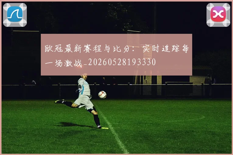 欧冠最新赛程与比分:实时追踪每一场激战_20260528193330